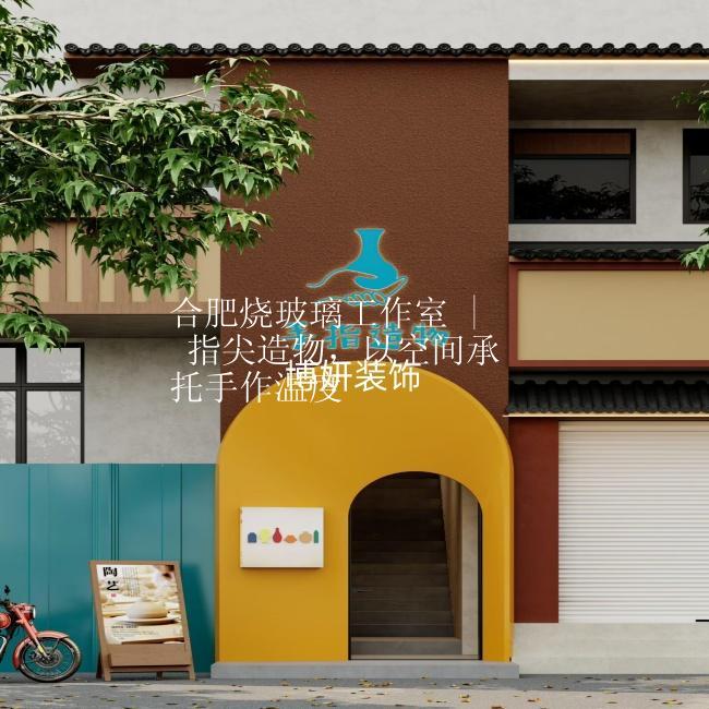 合肥烧玻璃工作室 | 指尖造物，以空间承托手作温度